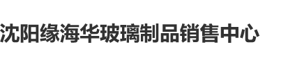 国产操美女骚逼沈阳缘海华玻璃制品销售中心